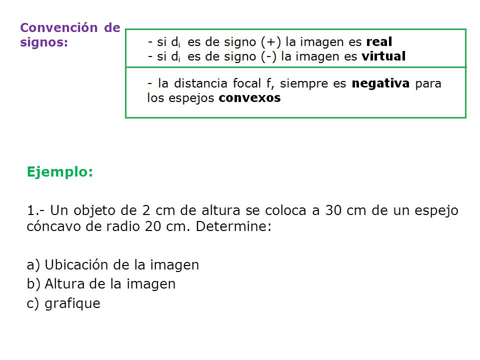Convención de signos: Ejemplo: 1.- Un objeto de 2 cm de altura se coloca a 30 cm de un espejo cóncavo de radio 20 cm. Determine: