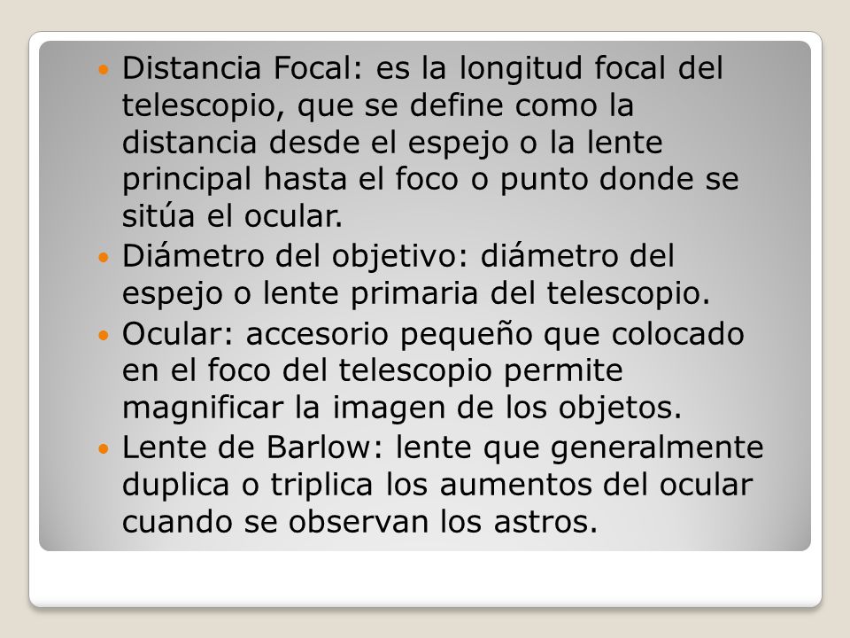 Distancia Focal: es la longitud focal del telescopio, que se define como la distancia desde el espejo o la lente principal hasta el foco o punto donde se sitúa el ocular.