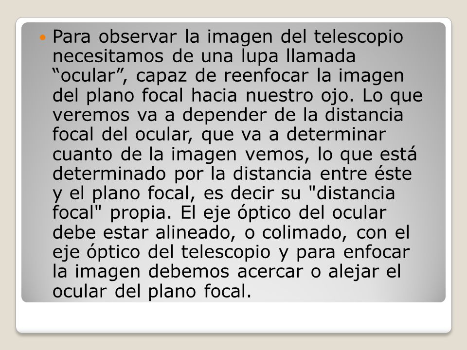 Para observar la imagen del telescopio necesitamos de una lupa llamada ocular , capaz de reenfocar la imagen del plano focal hacia nuestro ojo.