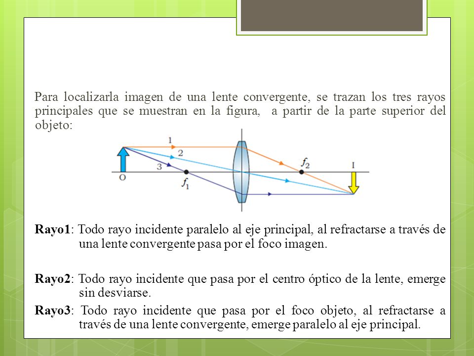 Para localizarla imagen de una lente convergente, se trazan los tres rayos principales que se muestran en la figura, a partir de la parte superior del objeto: Rayo1: Todo rayo incidente paralelo al eje principal, al refractarse a través de una lente convergente pasa por el foco imagen.