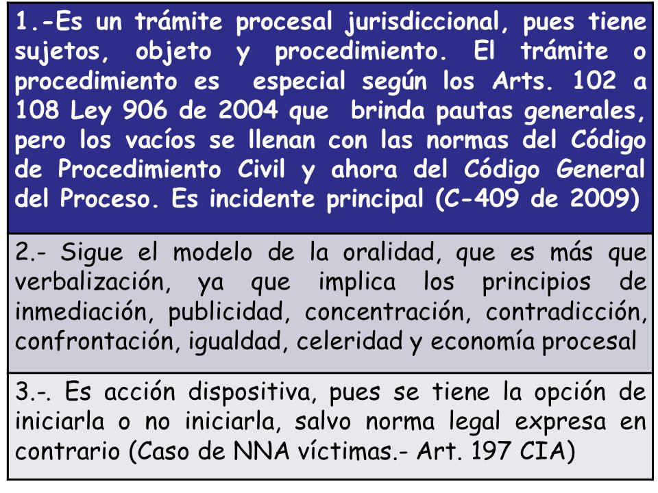 1.-Es un trámite procesal jurisdiccional, pues tiene sujetos, objeto y procedimiento. El trámite o procedimiento es especial según los Arts. 102 a 108 Ley 906 de 2004 que brinda pautas generales, pero los vacíos se llenan con las normas del Código de Procedimiento Civil y ahora del Código General del Proceso. Es incidente principal (C-409 de 2009)