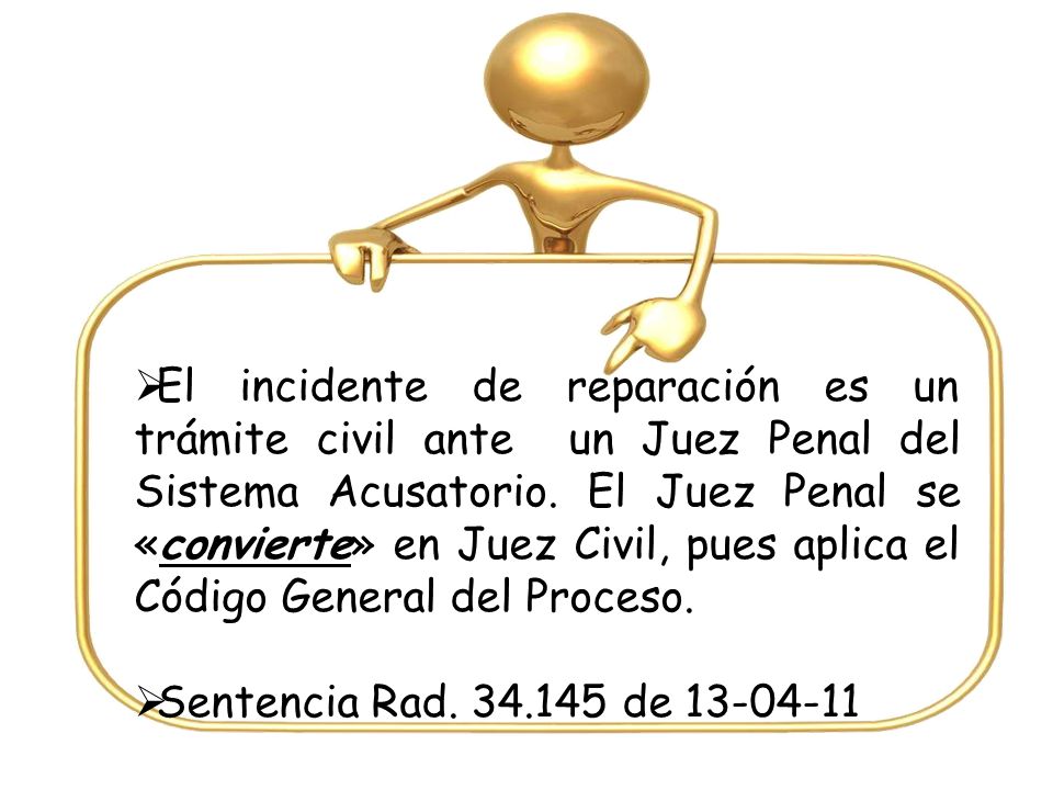 El incidente de reparación es un trámite civil ante un Juez Penal del Sistema Acusatorio. El Juez Penal se «convierte» en Juez Civil, pues aplica el Código General del Proceso.