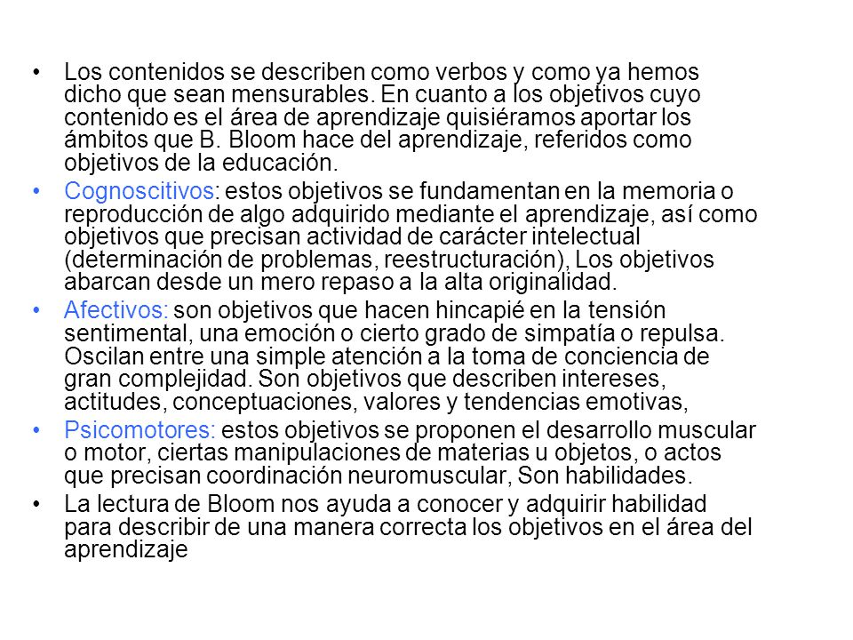 Los contenidos se describen como verbos y como ya hemos dicho que sean mensurables. En cuanto a los objetivos cuyo contenido es el área de aprendizaje quisiéramos aportar los ámbitos que B. Bloom hace del aprendizaje, referidos como objetivos de la educación.