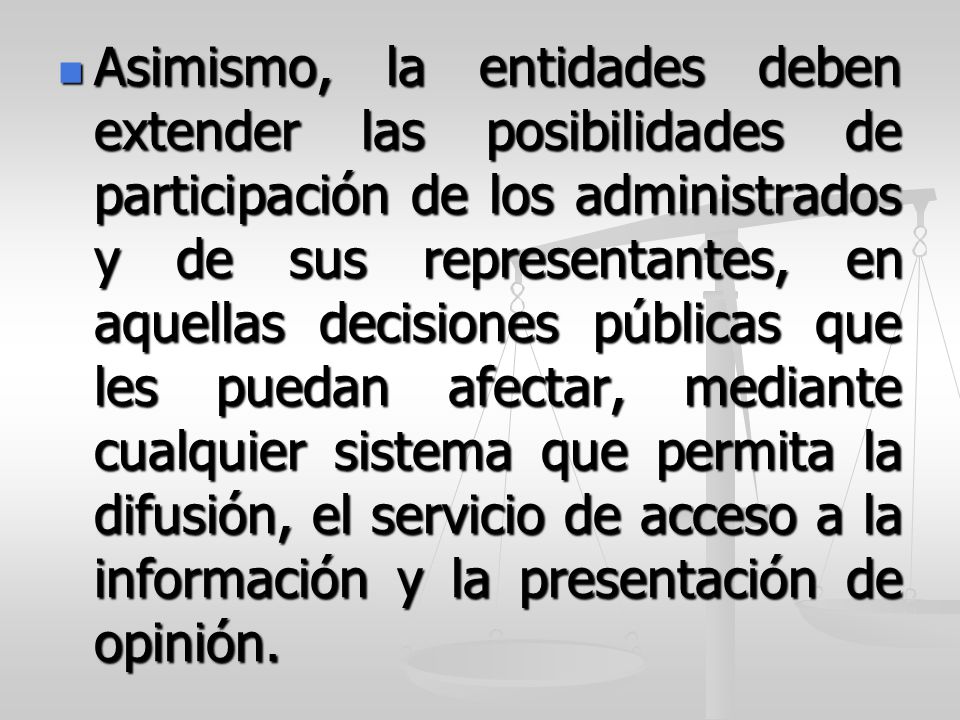 Asimismo, la entidades deben extender las posibilidades de participación de los administrados y de sus representantes, en aquellas decisiones públicas que les puedan afectar, mediante cualquier sistema que permita la difusión, el servicio de acceso a la información y la presentación de opinión.