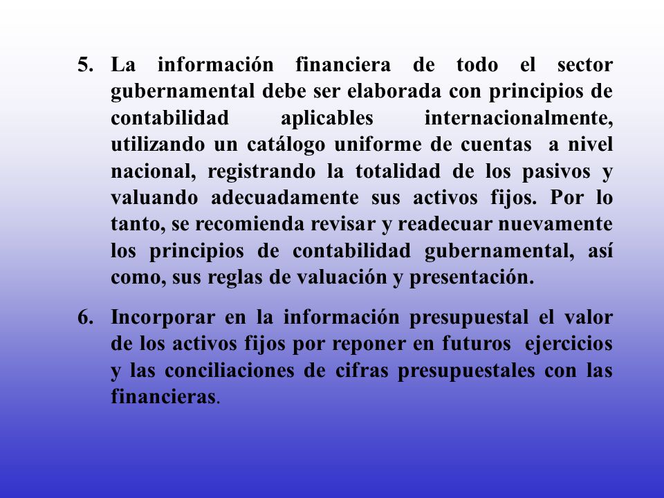 5. La información financiera de todo el sector gubernamental debe ser elaborada con principios de contabilidad aplicables internacionalmente, utilizando un catálogo uniforme de cuentas a nivel nacional, registrando la totalidad de los pasivos y valuando adecuadamente sus activos fijos. Por lo tanto, se recomienda revisar y readecuar nuevamente los principios de contabilidad gubernamental, así como, sus reglas de valuación y presentación.