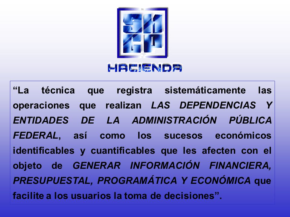 La técnica que registra sistemáticamente las operaciones que realizan LAS DEPENDENCIAS Y ENTIDADES DE LA ADMINISTRACIÓN PÚBLICA FEDERAL, así como los sucesos económicos identificables y cuantificables que les afecten con el objeto de GENERAR INFORMACIÓN FINANCIERA, PRESUPUESTAL, PROGRAMÁTICA Y ECONÓMICA que facilite a los usuarios la toma de decisiones .