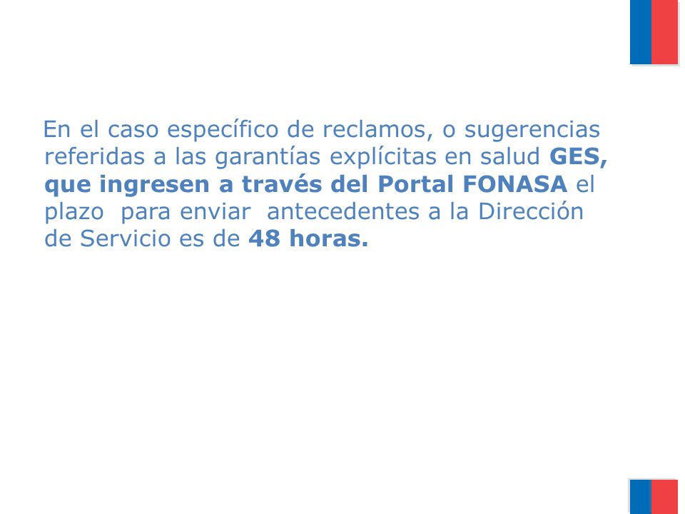 En el caso específico de reclamos, o sugerencias referidas a las garantías explícitas en salud GES, que ingresen a través del Portal FONASA el plazo para enviar antecedentes a la Dirección de Servicio es de 48 horas.