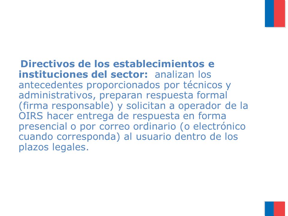 Directivos de los establecimientos e instituciones del sector: analizan los antecedentes proporcionados por técnicos y administrativos, preparan respuesta formal (firma responsable) y solicitan a operador de la OIRS hacer entrega de respuesta en forma presencial o por correo ordinario (o electrónico cuando corresponda) al usuario dentro de los plazos legales.