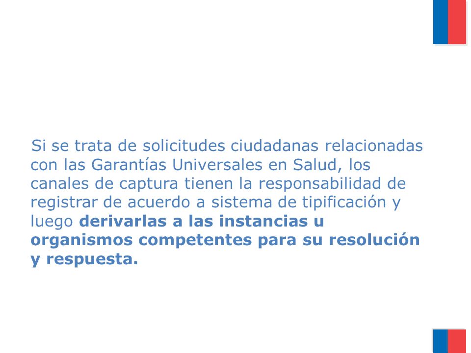 Si se trata de solicitudes ciudadanas relacionadas con las Garantías Universales en Salud, los canales de captura tienen la responsabilidad de registrar de acuerdo a sistema de tipificación y luego derivarlas a las instancias u organismos competentes para su resolución y respuesta.