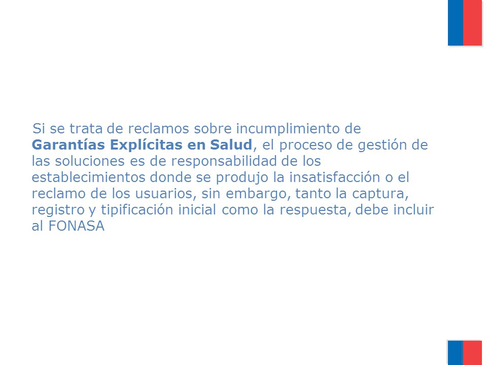 Si se trata de reclamos sobre incumplimiento de Garantías Explícitas en Salud, el proceso de gestión de las soluciones es de responsabilidad de los establecimientos donde se produjo la insatisfacción o el reclamo de los usuarios, sin embargo, tanto la captura, registro y tipificación inicial como la respuesta, debe incluir al FONASA