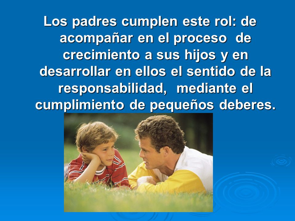 Los padres cumplen este rol: de acompañar en el proceso de crecimiento a sus hijos y en desarrollar en ellos el sentido de la responsabilidad, mediante el cumplimiento de pequeños deberes.