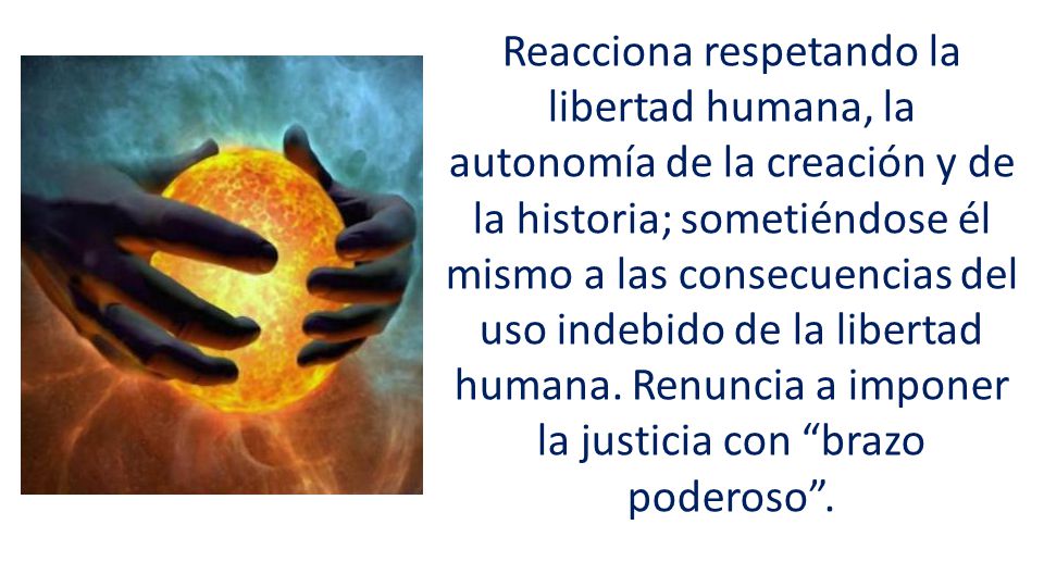 Reacciona respetando la libertad humana, la autonomía de la creación y de la historia; sometiéndose él mismo a las consecuencias del uso indebido de la libertad humana.