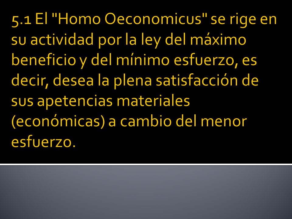 5.1 El Homo Oeconomicus se rige en su actividad por la ley del máximo beneficio y del mínimo esfuerzo, es decir, desea la plena satisfacción de sus apetencias materiales (económicas) a cambio del menor esfuerzo.