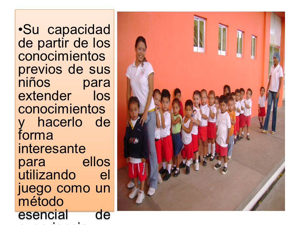 Su capacidad de partir de los conocimientos previos de sus niños para extender los conocimientos y hacerlo de forma interesante para ellos utilizando el juego como un método esencial de experiencia – aprendizaje.
