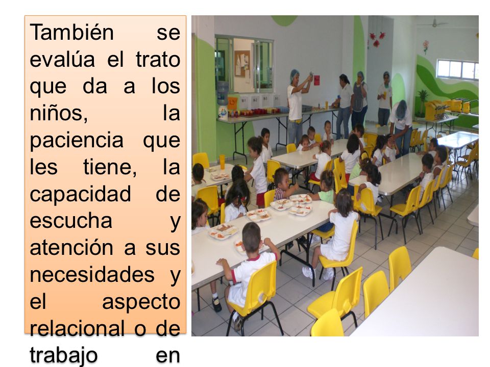 También se evalúa el trato que da a los niños, la paciencia que les tiene, la capacidad de escucha y atención a sus necesidades y el aspecto relacional o de trabajo en equipo.