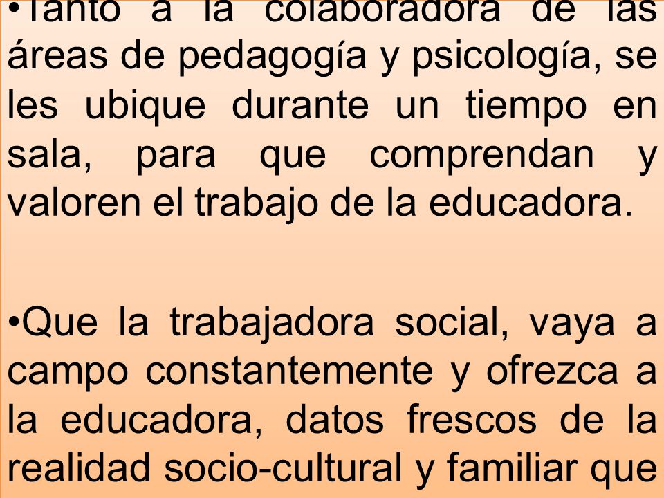 Tanto a la colaboradora de las áreas de pedagogía y psicología, se les ubique durante un tiempo en sala, para que comprendan y valoren el trabajo de la educadora.