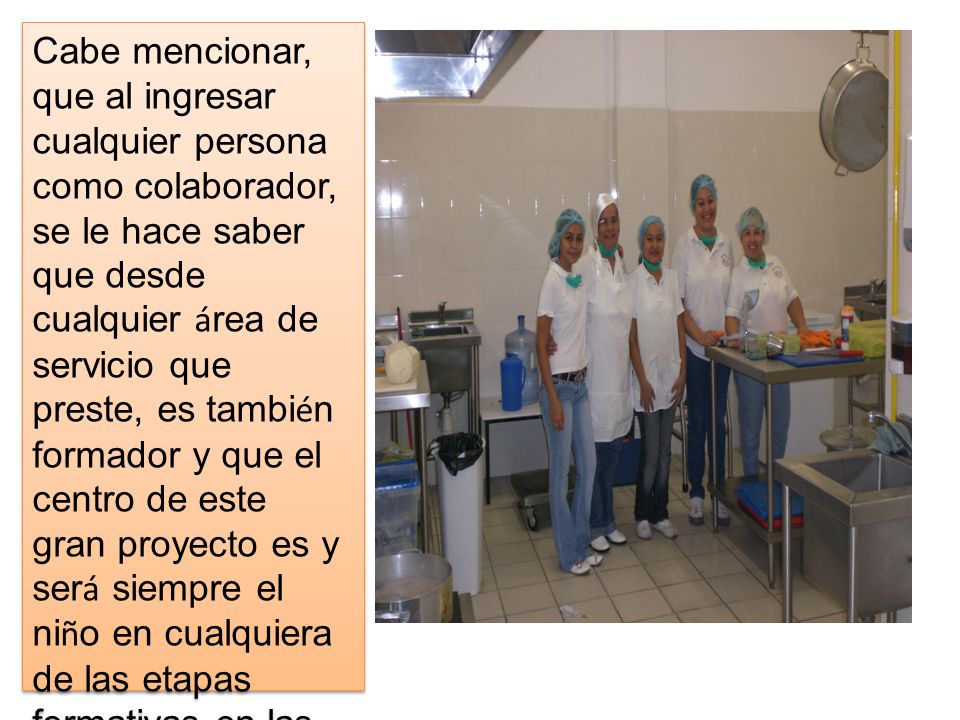 Cabe mencionar, que al ingresar cualquier persona como colaborador, se le hace saber que desde cualquier área de servicio que preste, es también formador y que el centro de este gran proyecto es y será siempre el niño en cualquiera de las etapas formativas en las que se encuentre