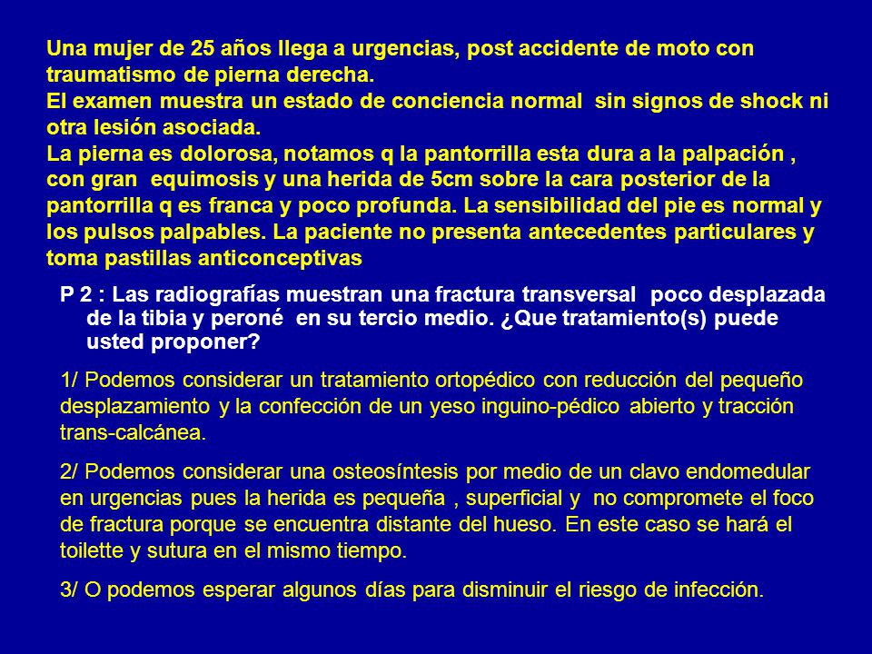 Una mujer de 25 años llega a urgencias, post accidente de moto con traumatismo de pierna derecha. El examen muestra un estado de conciencia normal sin signos de shock ni otra lesión asociada. La pierna es dolorosa, notamos q la pantorrilla esta dura a la palpación , con gran equimosis y una herida de 5cm sobre la cara posterior de la pantorrilla q es franca y poco profunda. La sensibilidad del pie es normal y los pulsos palpables. La paciente no presenta antecedentes particulares y toma pastillas anticonceptivas