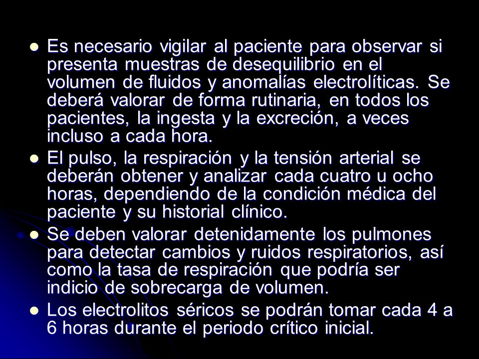 Es necesario vigilar al paciente para observar si presenta muestras de desequilibrio en el volumen de fluidos y anomalías electrolíticas. Se deberá valorar de forma rutinaria, en todos los pacientes, la ingesta y la excreción, a veces incluso a cada hora.
