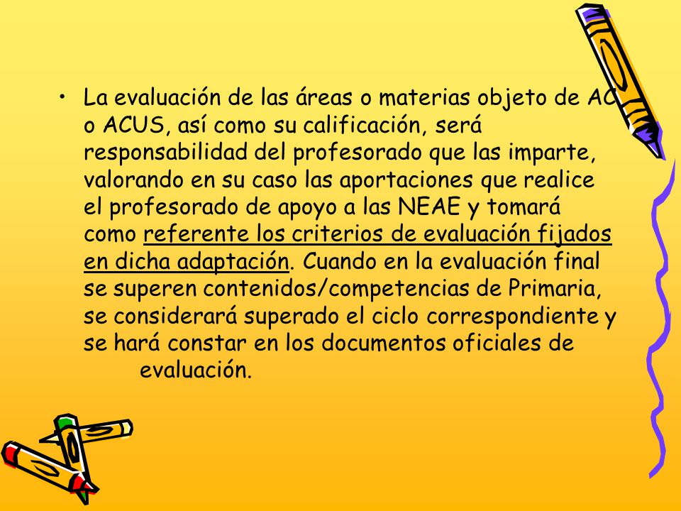 La evaluación de las áreas o materias objeto de AC o ACUS, así como su calificación, será responsabilidad del profesorado que las imparte, valorando en su caso las aportaciones que realice el profesorado de apoyo a las NEAE y tomará como referente los criterios de evaluación fijados en dicha adaptación.