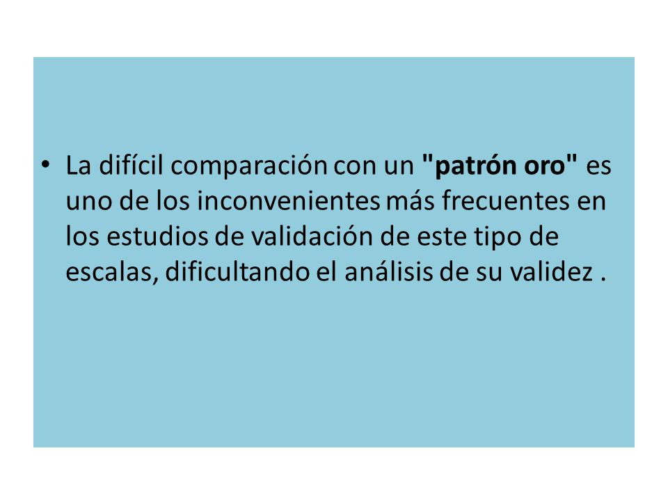 La difícil comparación con un patrón oro es uno de los inconvenientes más frecuentes en los estudios de validación de este tipo de escalas, dificultando el análisis de su validez .