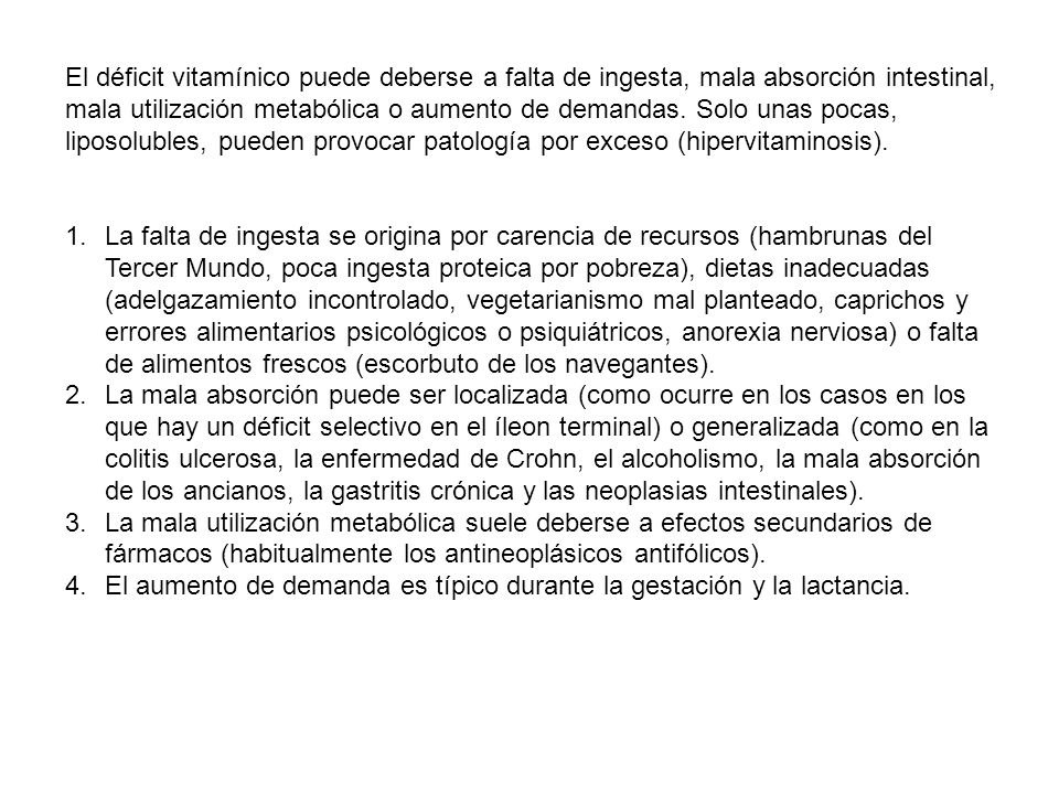 El déficit vitamínico puede deberse a falta de ingesta, mala absorción intestinal, mala utilización metabólica o aumento de demandas. Solo unas pocas, liposolubles, pueden provocar patología por exceso (hipervitaminosis).