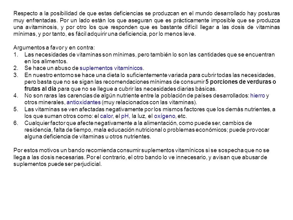 Respecto a la posibilidad de que estas deficiencias se produzcan en el mundo desarrollado hay posturas muy enfrentadas. Por un lado están los que aseguran que es prácticamente imposible que se produzca una avitaminosis, y por otro los que responden que es bastante difícil llegar a las dosis de vitaminas mínimas, y por tanto, es fácil adquirir una deficiencia, por lo menos leve.