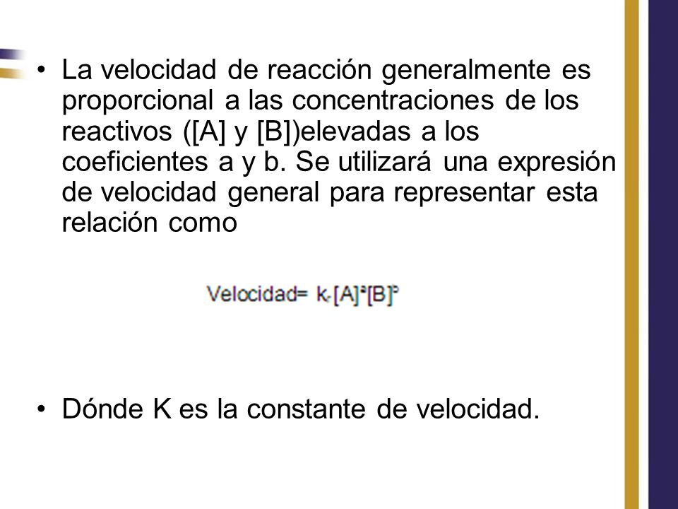 La velocidad de reacción generalmente es proporcional a las concentraciones de los reactivos ([A] y [B])elevadas a los coeficientes a y b. Se utilizará una expresión de velocidad general para representar esta relación como