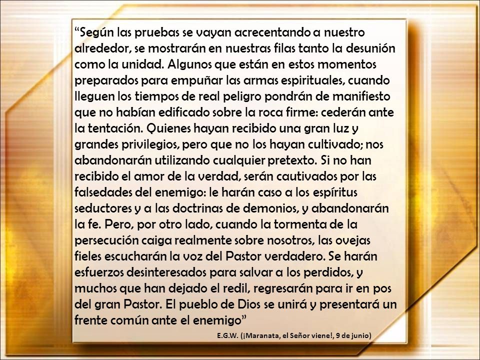 Según las pruebas se vayan acrecentando a nuestro alrededor, se mostrarán en nuestras filas tanto la desunión como la unidad. Algunos que están en estos momentos preparados para empuñar las armas espirituales, cuando lleguen los tiempos de real peligro pondrán de manifiesto que no habían edificado sobre la roca firme: cederán ante la tentación. Quienes hayan recibido una gran luz y grandes privilegios, pero que no los hayan cultivado; nos abandonarán utilizando cualquier pretexto. Si no han recibido el amor de la verdad, serán cautivados por las falsedades del enemigo: le harán caso a los espíritus seductores y a las doctrinas de demonios, y abandonarán la fe. Pero, por otro lado, cuando la tormenta de la persecución caiga realmente sobre nosotros, las ovejas fieles escucharán la voz del Pastor verdadero. Se harán esfuerzos desinteresados para salvar a los perdidos, y muchos que han dejado el redil, regresarán para ir en pos del gran Pastor. El pueblo de Dios se unirá y presentará un frente común ante el enemigo