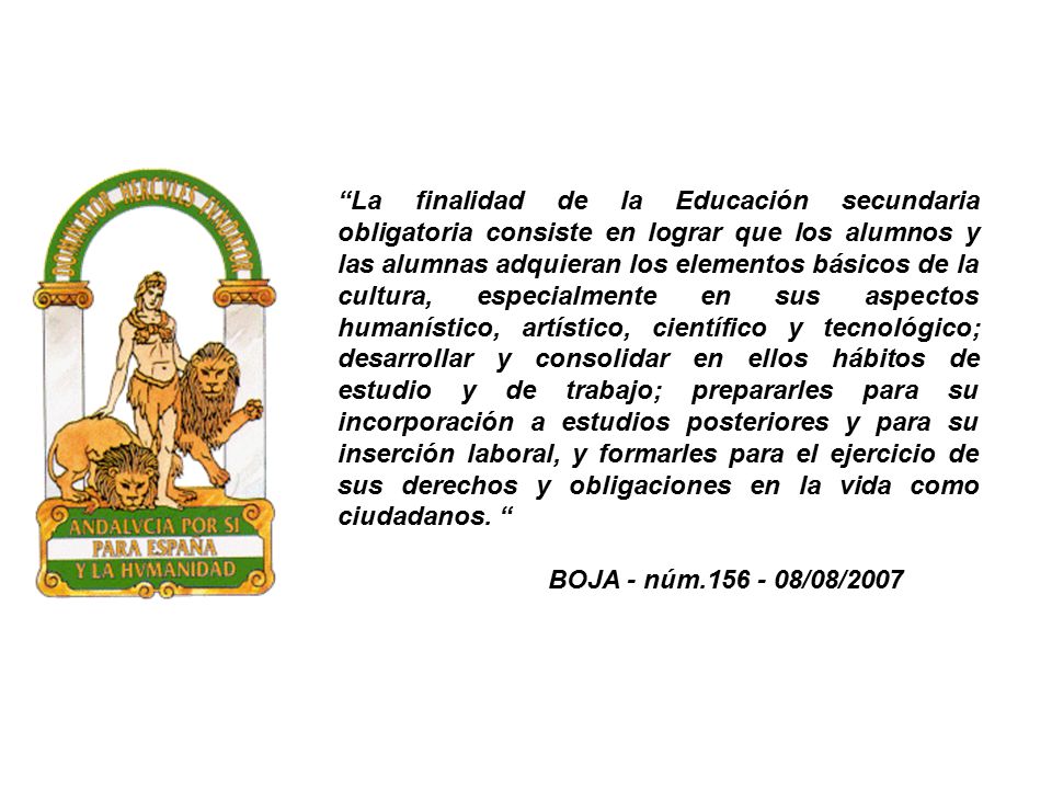 La finalidad de la Educación secundaria obligatoria consiste en lograr que los alumnos y las alumnas adquieran los elementos básicos de la cultura, especialmente en sus aspectos humanístico, artístico, científico y tecnológico; desarrollar y consolidar en ellos hábitos de estudio y de trabajo; prepararles para su incorporación a estudios posteriores y para su inserción laboral, y formarles para el ejercicio de sus derechos y obligaciones en la vida como ciudadanos.