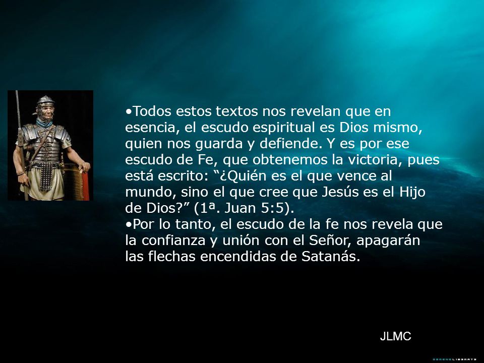 Todos estos textos nos revelan que en esencia, el escudo espiritual es Dios mismo, quien nos guarda y defiende. Y es por ese escudo de Fe, que obtenemos la victoria, pues está escrito: ¿Quién es el que vence al mundo, sino el que cree que Jesús es el Hijo de Dios (1ª. Juan 5:5).