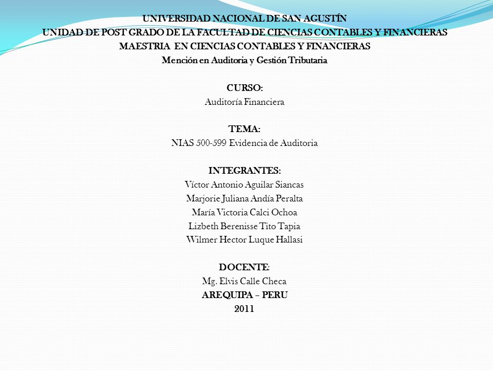 UNIVERSIDAD NACIONAL DE SAN AGUSTÍN UNIDAD DE POST GRADO DE LA FACULTAD DE CIENCIAS CONTABLES Y FINANCIERAS MAESTRIA EN CIENCIAS CONTABLES Y FINANCIERAS Mención en Auditoria y Gestión Tributaria CURSO: Auditoría Financiera TEMA: NIAS Evidencia de Auditoria INTEGRANTES: Víctor Antonio Aguilar Siancas Marjorie Juliana Andía Peralta María Victoria Calci Ochoa Lizbeth Berenisse Tito Tapia Wilmer Hector Luque Hallasi DOCENTE: Mg.