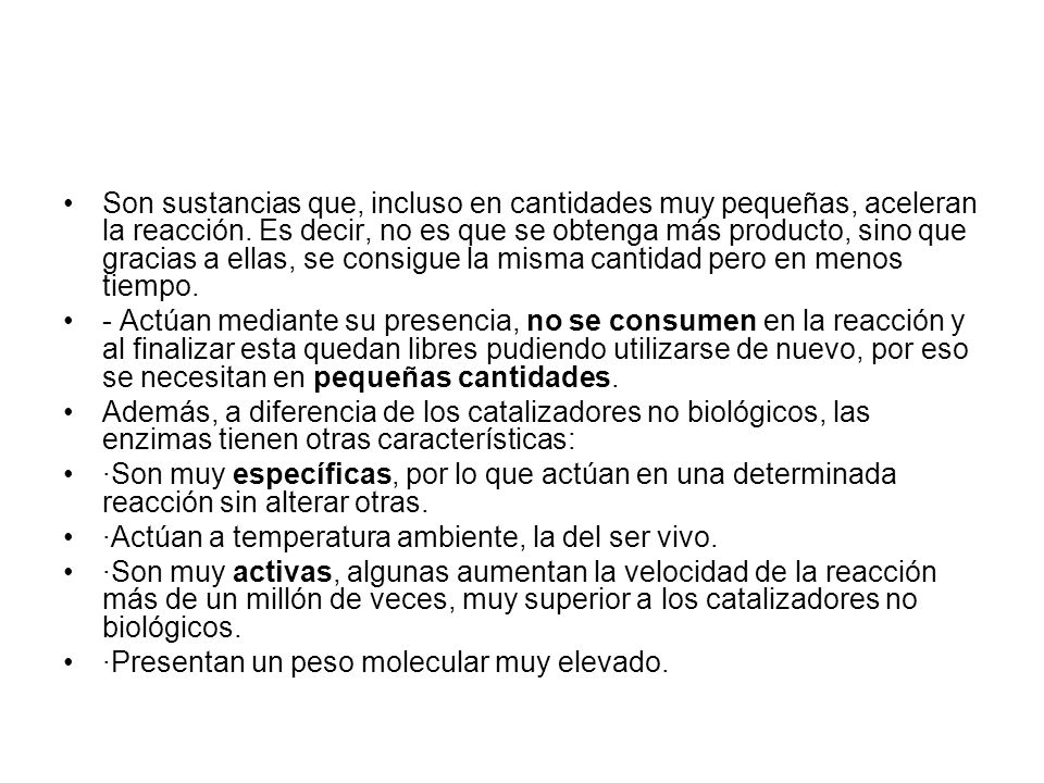 Son sustancias que, incluso en cantidades muy pequeñas, aceleran la reacción. Es decir, no es que se obtenga más producto, sino que gracias a ellas, se consigue la misma cantidad pero en menos tiempo.