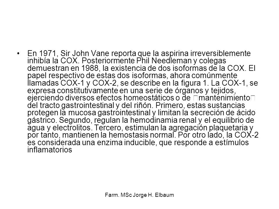 En 1971, Sir John Vane reporta que la aspirina irreversiblemente inhibía la COX. Posteriormente Phil Needleman y colegas demuestran en 1988, la existencia de dos isoformas de la COX. El papel respectivo de estas dos isoformas, ahora comúnmente llamadas COX-1 y COX-2, se describe en la figura 1. La COX-1, se expresa constitutivamente en una serie de órganos y tejidos, ejerciendo diversos efectos homeostáticos o de mantenimiento del tracto gastrointestinal y del riñón. Primero, estas sustancias protegen la mucosa gastrointestinal y limitan la secreción de ácido gástrico. Segundo, regulan la hemodinamia renal y el equilibrio de agua y electrolitos. Tercero, estimulan la agregación plaquetaria y por tanto, mantienen la hemostasis normal. Por otro lado, la COX-2 es considerada una enzima inducible, que responde a estímulos inflamatorios