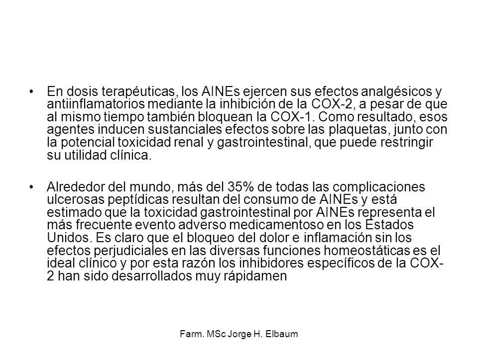 En dosis terapéuticas, los AINEs ejercen sus efectos analgésicos y antiinflamatorios mediante la inhibición de la COX-2, a pesar de que al mismo tiempo también bloquean la COX-1. Como resultado, esos agentes inducen sustanciales efectos sobre las plaquetas, junto con la potencial toxicidad renal y gastrointestinal, que puede restringir su utilidad clínica.