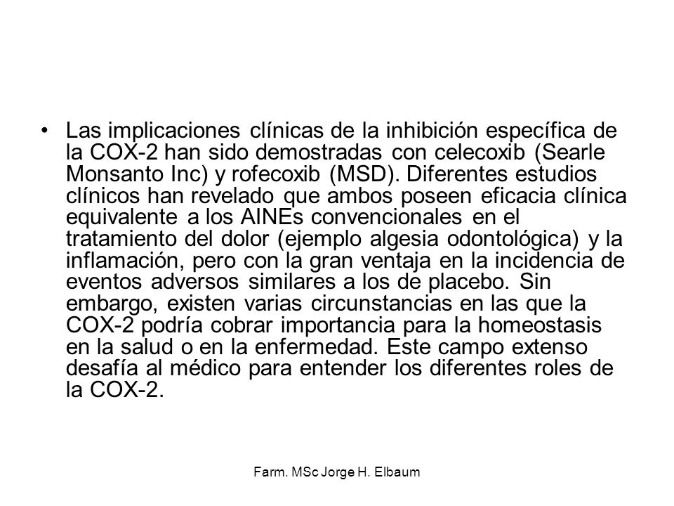 Las implicaciones clínicas de la inhibición específica de la COX-2 han sido demostradas con celecoxib (Searle Monsanto Inc) y rofecoxib (MSD). Diferentes estudios clínicos han revelado que ambos poseen eficacia clínica equivalente a los AINEs convencionales en el tratamiento del dolor (ejemplo algesia odontológica) y la inflamación, pero con la gran ventaja en la incidencia de eventos adversos similares a los de placebo. Sin embargo, existen varias circunstancias en las que la COX-2 podría cobrar importancia para la homeostasis en la salud o en la enfermedad. Este campo extenso desafía al médico para entender los diferentes roles de la COX-2.