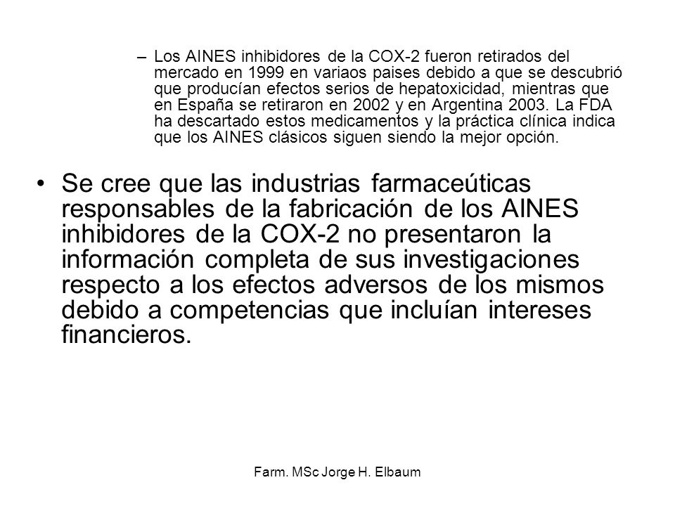 Los AINES inhibidores de la COX-2 fueron retirados del mercado en 1999 en variaos paises debido a que se descubrió que producían efectos serios de hepatoxicidad, mientras que en España se retiraron en 2002 y en Argentina La FDA ha descartado estos medicamentos y la práctica clínica indica que los AINES clásicos siguen siendo la mejor opción.