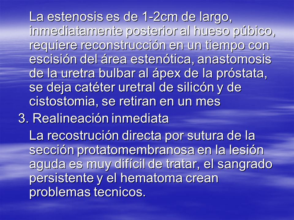 La estenosis es de 1-2cm de largo, inmediatamente posterior al hueso púbico, requiere reconstrucción en un tiempo con escisión del área estenótica, anastomosis de la uretra bulbar al ápex de la próstata, se deja catéter uretral de silicón y de cistostomia, se retiran en un mes