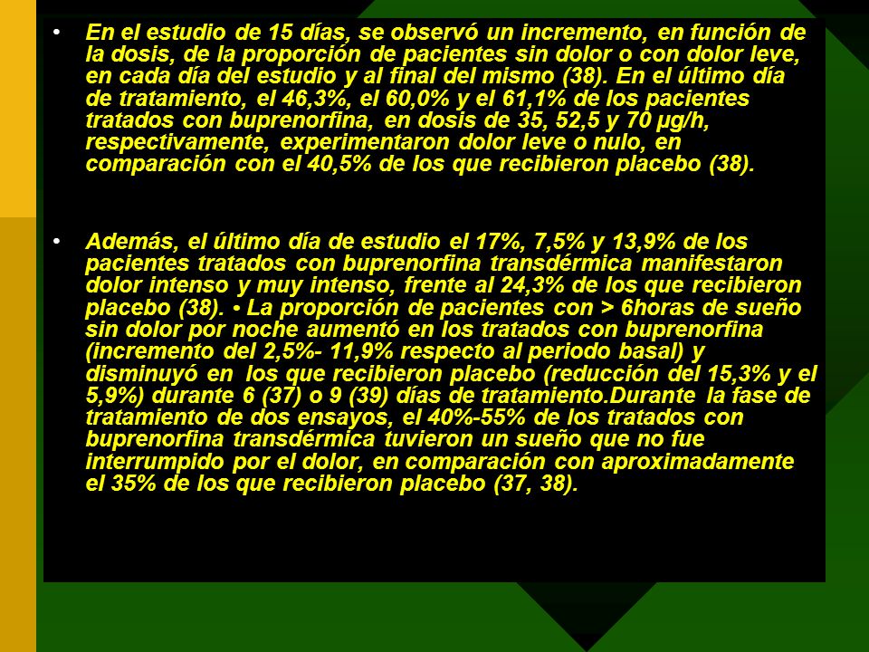 En el estudio de 15 días, se observó un incremento, en función de la dosis, de la proporción de pacientes sin dolor o con dolor leve, en cada día del estudio y al final del mismo (38). En el último día de tratamiento, el 46,3%, el 60,0% y el 61,1% de los pacientes tratados con buprenorfina, en dosis de 35, 52,5 y 70 µg/h, respectivamente, experimentaron dolor leve o nulo, en comparación con el 40,5% de los que recibieron placebo (38).