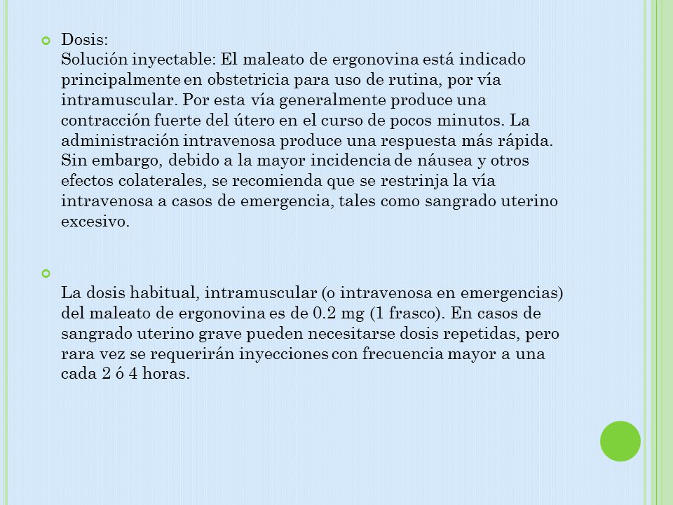 Dosis: Solución inyectable: El maleato de ergonovina está indicado principalmente en obstetricia para uso de rutina, por vía intramuscular. Por esta vía generalmente produce una contracción fuerte del útero en el curso de pocos minutos. La administración intravenosa produce una respuesta más rápida. Sin embargo, debido a la mayor incidencia de náusea y otros efectos colaterales, se recomienda que se restrinja la vía intravenosa a casos de emergencia, tales como sangrado uterino excesivo.