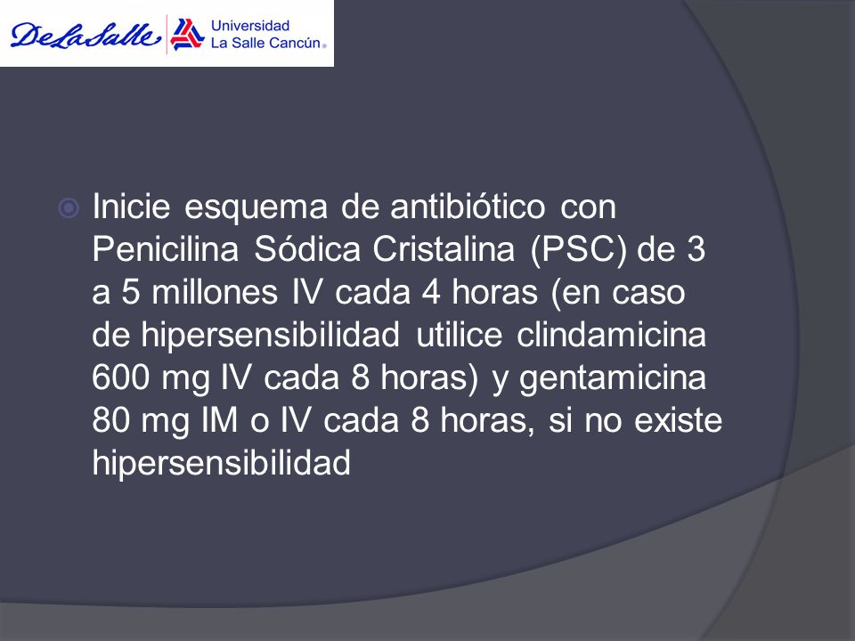 Inicie esquema de antibiótico con Penicilina Sódica Cristalina (PSC) de 3 a 5 millones IV cada 4 horas (en caso de hipersensibilidad utilice clindamicina 600 mg IV cada 8 horas) y gentamicina 80 mg IM o IV cada 8 horas, si no existe hipersensibilidad