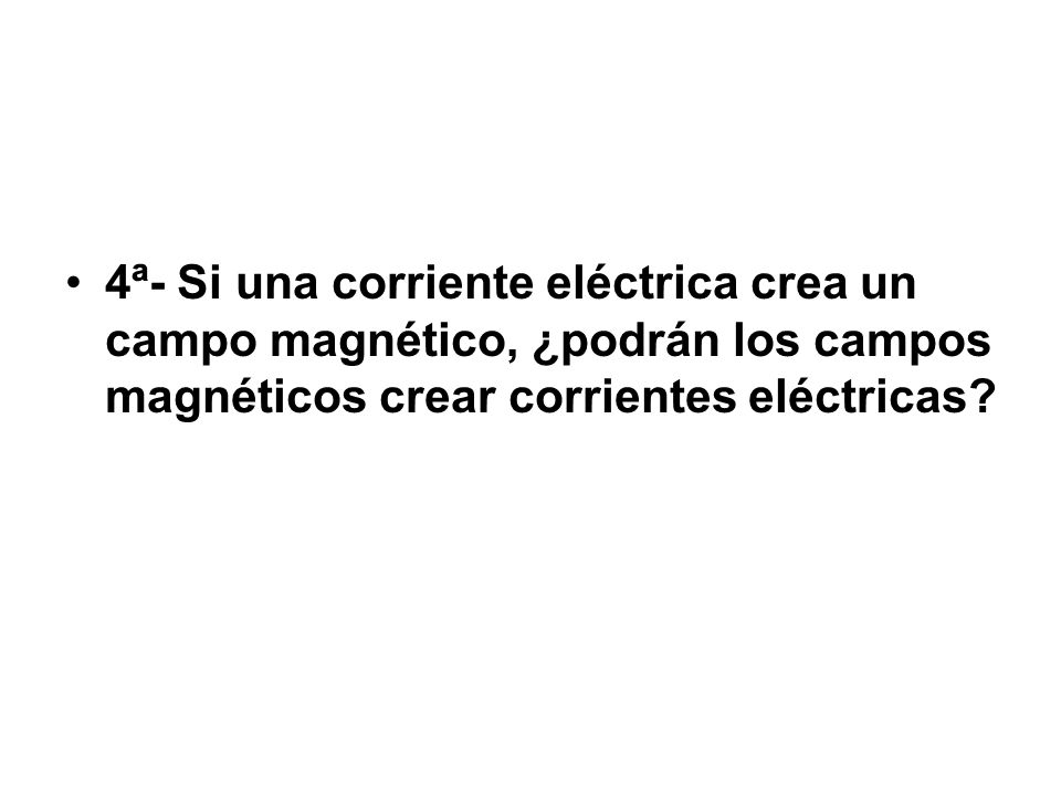 4ª- Si una corriente eléctrica crea un campo magnético, ¿podrán los campos magnéticos crear corrientes eléctricas
