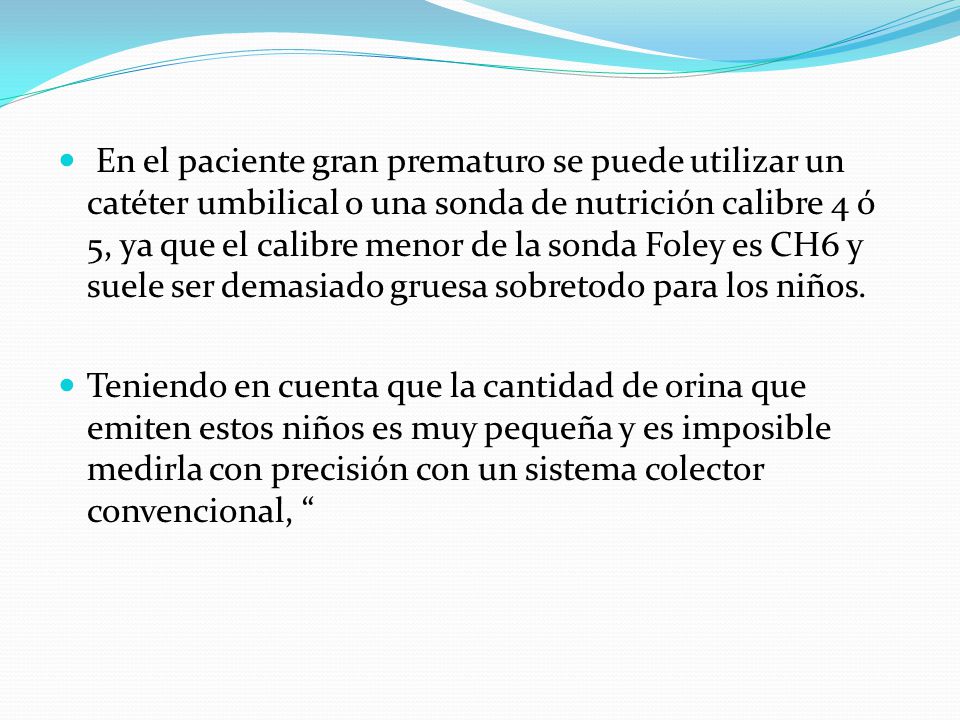 En el paciente gran prematuro se puede utilizar un catéter umbilical o una sonda de nutrición calibre 4 ó 5, ya que el calibre menor de la sonda Foley es CH6 y suele ser demasiado gruesa sobretodo para los niños.