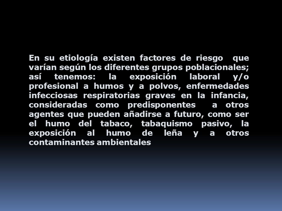 En su etiología existen factores de riesgo que varían según los diferentes grupos poblacionales; así tenemos: la exposición laboral y/o profesional a humos y a polvos, enfermedades infecciosas respiratorias graves en la infancia, consideradas como predisponentes a otros agentes que pueden añadirse a futuro, como ser el humo del tabaco, tabaquismo pasivo, la exposición al humo de leña y a otros contaminantes ambientales