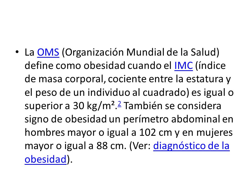 La OMS (Organización Mundial de la Salud) define como obesidad cuando el IMC (índice de masa corporal, cociente entre la estatura y el peso de un individuo al cuadrado) es igual o superior a 30 kg/m².2 También se considera signo de obesidad un perímetro abdominal en hombres mayor o igual a 102 cm y en mujeres mayor o igual a 88 cm.