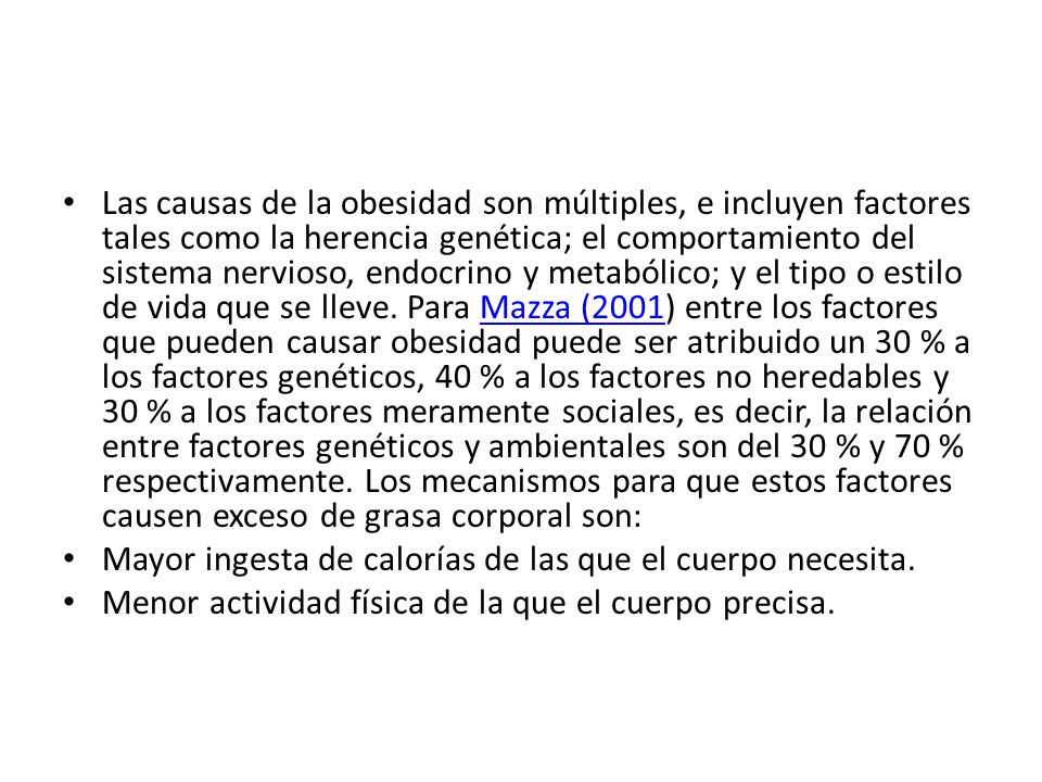 Las causas de la obesidad son múltiples, e incluyen factores tales como la herencia genética; el comportamiento del sistema nervioso, endocrino y metabólico; y el tipo o estilo de vida que se lleve. Para Mazza (2001) entre los factores que pueden causar obesidad puede ser atribuido un 30 % a los factores genéticos, 40 % a los factores no heredables y 30 % a los factores meramente sociales, es decir, la relación entre factores genéticos y ambientales son del 30 % y 70 % respectivamente. Los mecanismos para que estos factores causen exceso de grasa corporal son: