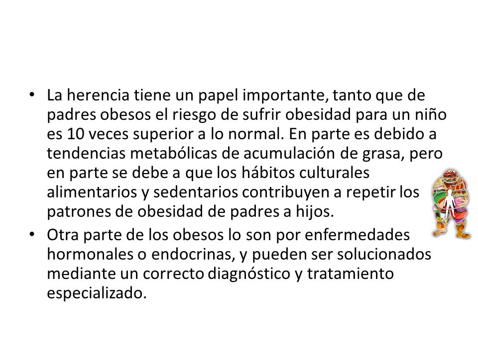 La herencia tiene un papel importante, tanto que de padres obesos el riesgo de sufrir obesidad para un niño es 10 veces superior a lo normal. En parte es debido a tendencias metabólicas de acumulación de grasa, pero en parte se debe a que los hábitos culturales alimentarios y sedentarios contribuyen a repetir los patrones de obesidad de padres a hijos.