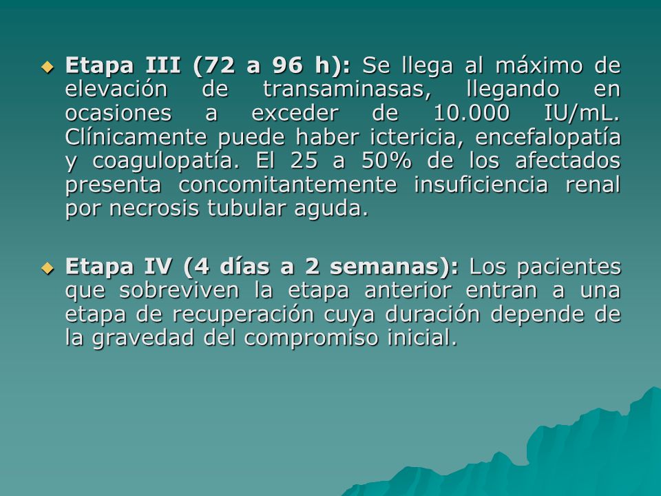 Etapa III (72 a 96 h): Se llega al máximo de elevación de transaminasas, llegando en ocasiones a exceder de IU/mL. Clínicamente puede haber ictericia, encefalopatía y coagulopatía. El 25 a 50% de los afectados presenta concomitantemente insuficiencia renal por necrosis tubular aguda.