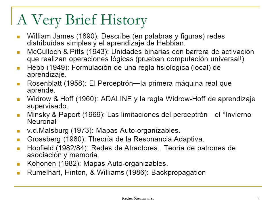 A Very Brief History William James (1890): Describe (en palabras y figuras) redes distribuídas simples y el aprendizaje de Hebbian.