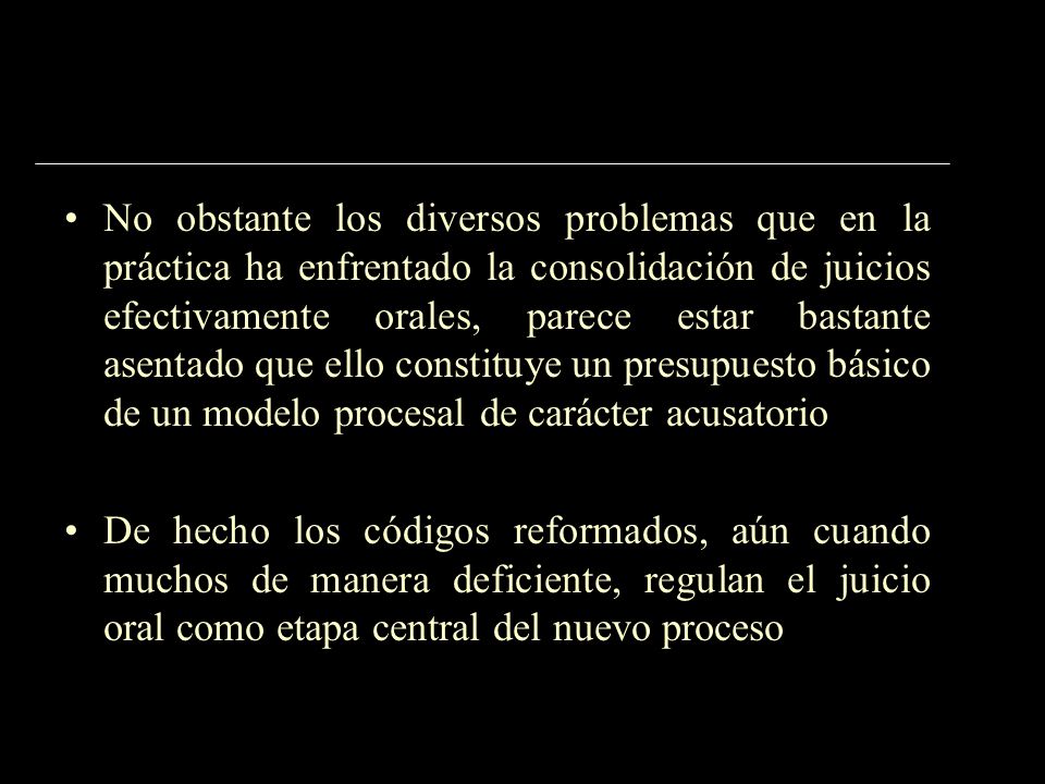 No obstante los diversos problemas que en la práctica ha enfrentado la consolidación de juicios efectivamente orales, parece estar bastante asentado que ello constituye un presupuesto básico de un modelo procesal de carácter acusatorio